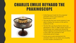 CHARLES EMILIE REYNAUD THE
PRAXINOSCOPE
• Emilie Reynaud made the first projected
animated cartoon and created the
Praxinoscope in 1877.
• This was the first ever movie projector it was
able to display the movies on the wall for
audiences to see.
• The first film was Pauvre Pierrot which was
developed in 1810. in 1888 a larger version of
Praxinoscope was created and named the
Theatre optique and premiered Pauvre Pierrot
in Paris 1892. this consisted of 500
individually pained images.
• As this was an early development the
animation didn’t run as clearly and smoothly
as more modern animations do.
 