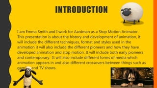 INTRODUCTION
I am Emma Smith and I work for Aardman as a Stop Motion Animator.
This presentation is about the history and development of animation, it
will include the different techniques, format and styles used in the
animation it will also include the different pioneers and how they have
developed animation and stop motion. It will include both early pioneers
and contemporary. It will also include different forms of media which
animation appears in and also different crossovers between things such as
gaming and TV shows.
 