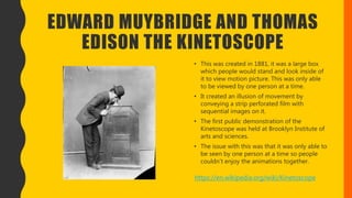 EDWARD MUYBRIDGE AND THOMAS
EDISON THE KINETOSCOPE
• This was created in 1881, it was a large box
which people would stand and look inside of
it to view motion picture. This was only able
to be viewed by one person at a time.
• It created an illusion of movement by
conveying a strip perforated film with
sequential images on it.
• The first public demonstration of the
Kinetoscope was held at Brooklyn Institute of
arts and sciences.
• The issue with this was that it was only able to
be seen by one person at a time so people
couldn’t enjoy the animations together.
https://en.wikipedia.org/wiki/Kinetoscope
 