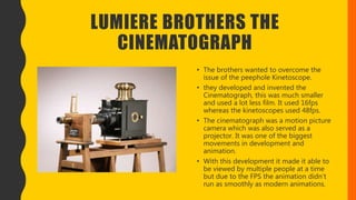 LUMIERE BROTHERS THE
CINEMATOGRAPH
• The brothers wanted to overcome the
issue of the peephole Kinetoscope.
• they developed and invented the
Cinematograph, this was much smaller
and used a lot less film. It used 16fps
whereas the kinetoscopes used 48fps.
• The cinematograph was a motion picture
camera which was also served as a
projector. It was one of the biggest
movements in development and
animation.
• With this development it made it able to
be viewed by multiple people at a time
but due to the FPS the animation didn’t
run as smoothly as modern animations.
 