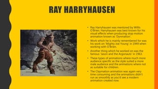 RAY HARRYHAUSEN
• Ray Harryhausen was mentored by Willis
O’Brien. Harryhausen was best known for his
visual effects when producing stop motion
animation known as ‘Dynmation’.
• Work which he is mainly remembered for was
his work on ‘Mighty Joe Young’ in 1949 when
working with O’Brien.
• Another thing which he worked on was the
famous ‘Jason and the Argonauts’ in 1963.
• These types of animations where much more
audience specific as the style suited a more
male audience and the animations where not
as suitable for children.
• The Claymation animation was again very
time consuming and the animations didn’t
run as smoothly as you'd see a modern
animation created now.
 