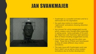 JAN SVANKMAJER
• Svankmajer is a surrealist animator and he is
well known for his Claymation.
• He used stop motion to create surreal
‘nightmarish’ animations showing distortion
of objects.
• He is known for using exaggerated sounds
which creates a very strange effect especially
in eating scene. Some examples of his work
are ‘Meat love’ and ‘Darkness, light darkness’.
Both of these including exaggerated sounds.
• One of them uses clay and the other uses
meat. These link to O’Brien and Harryhausen
as they all create different stop motion
animations.
• The main issue with Svankmajers work was
that it didn’t run as well as more modern
animations due to further development.
 