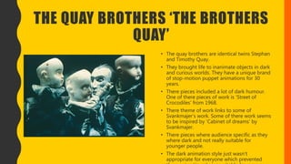 THE QUAY BROTHERS ‘THE BROTHERS
QUAY’
• The quay brothers are identical twins Stephan
and Timothy Quay.
• They brought life to inanimate objects in dark
and curious worlds. They have a unique brand
of stop-motion puppet animations for 30
years.
• There pieces included a lot of dark humour.
One of there pieces of work is ‘Street of
Crocodiles’ from 1968.
• There theme of work links to some of
Svankmajer’s work. Some of there work seems
to be inspired by ‘Cabinet of dreams’ by
Svankmajer.
• There pieces where audience specific as they
where dark and not really suitable for
younger people.
• The dark animation style just wasn’t
appropriate for everyone which prevented
 