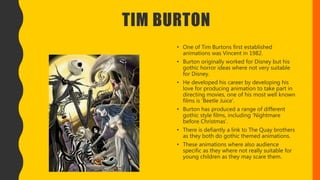 TIM BURTON
• One of Tim Burtons first established
animations was Vincent in 1982.
• Burton originally worked for Disney but his
gothic horror ideas where not very suitable
for Disney.
• He developed his career by developing his
love for producing animation to take part in
directing movies, one of his most well known
films is ‘Beetle Juice’.
• Burton has produced a range of different
gothic style films, including ‘Nightmare
before Christmas’.
• There is defiantly a link to The Quay brothers
as they both do gothic themed animations.
• These animations where also audience
specific as they where not really suitable for
young children as they may scare them.
 