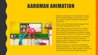 AARDMAN ANIMATION
• Aardman animation is the animation studio
which created ‘Wallace and Gromit’, ‘Shaun
the sheep’, ‘Morph’ and other Claymation
animations.
• Peter Lord and David Sproxton began their
animation partnership in school.
• When they created ‘Chicken Run’ it took 4
and a half years to film and produce. This
shows that the Claymation animations major
disadvantage is that it is very time consuming.
• Aardman have also had a lot of involvement
in a lot of different TV adverts. We are a
highly popular animation studio creating all
different types of animation.
• The Animations we create are suitable for
different audiences, some are more childlike
and others are for an older audience. Films we
make are for family's to watch and enjoy.
 