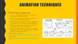 ANIMATION TECHNIQUES
TRADITIONAL ANIMATION
• This is an animation technique where each of
the frames are drawn by hand.
• This was a very popular type of animation in
cinemas until computer animation.
• In traditional process the animators would draw
the sequences on sheets of transparent paper.
• Peg bar is a tool used in traditional animation
so that the drawing is held in place.
• The animations where usually drawn on a light
table, this made it able for the drawer to see his
previous drawings through it.
(This is from this website:
https://en.wikipedia.org/wiki/Traditional_animation
And also this
https://www.youtube.com/watch?v=NZbrdCAsYq
U )
 