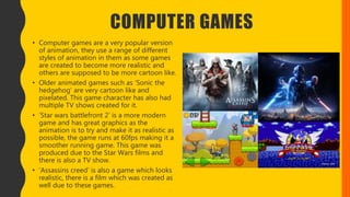 COMPUTER GAMES
• Computer games are a very popular version
of animation, they use a range of different
styles of animation in them as some games
are created to become more realistic and
others are supposed to be more cartoon like.
• Older animated games such as ‘Sonic the
hedgehog’ are very cartoon like and
pixelated. This game character has also had
multiple TV shows created for it.
• ‘Star wars battlefront 2’ is a more modern
game and has great graphics as the
animation is to try and make it as realistic as
possible, the game runs at 60fps making it a
smoother running game. This game was
produced due to the Star Wars films and
there is also a TV show.
• ‘Assassins creed’ is also a game which looks
realistic, there is a film which was created as
well due to these games.
 