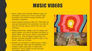 MUSIC VIDEOS
• Music videos also include different types of
animation. Some use a more cartoon style
animation and others merge real life and
animation together.
• Tame Impala created a video for ‘Feels like we
only go backwards’ this animation consists of
a lot of moving colours which are very eye
catching.
• Melanie Martinez creates a lot of creepy and
weird videos, one which includes animation is
‘Mad Hatter’ this has an ‘Alice in wonderland’
theme to it. She is largely inspired by Tim
Burton, she also includes a gothic style in her
music videos as he does.
• People use animation in there music videos
and audiences often like the different and
creative styles especially in videos like
Martinez’s music videos as she includes
 