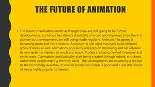 THE FUTURE OF ANIMATION
• The future of animation seems as though there are still going to be further
developments, animation has already drastically changed and improved since the first
pioneer but developments are still being made regularly. Animation in games is
becoming more and more realistic. Animation is still used massively in all different
types of areas as well. Animations popularity will keep on increasing and will advance
to new levels for viewers to watch and enjoy. Models are being created in quicker and
easier ways, Claymation could possibly start being created through robotic structures,
rather then people moving them by hand. The developments are advancing a lot due
to the technology available, so overall animations future is good and it will still consist
of being highly popular to viewers.
 