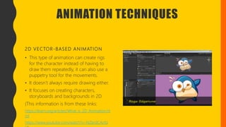 ANIMATION TECHNIQUES
2D VECTOR-BASED ANIMATION
• This type of animation can create rigs
for the character instead of having to
draw them repeatedly, it can also use a
puppetry tool for the movements.
• It doesn’t always require drawing either.
• It focuses on creating characters,
storyboards and backgrounds in 2D.
(This information is from these links:
https://learn.org/articles/What_is_2D_Animation.ht
ml
https://www.youtube.com/watch?v=NZbrdCAsYq
 