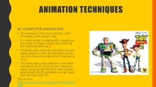 ANIMATION TECHNIQUES
3D COMPUTER ANIMATION
• 3D animation is the most common used
animation in the modern day.
• It is more similar to playing with puppets as
you move the figure around and move all
the individual body parts.
• The body parts of all the characters are also
always present unlike 2D animation as they
can only show one angle of the character at
once.
• The frame rate is also different to the other
animations as it is 24 fps as the characters
always have to look like there moving even
when stood still 2D animation can get away
with this more then 3D.
(This is from:
https://www.youtube.com/watch?v=NZbrdCAs
YqU)
 