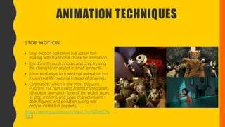 ANIMATION TECHNIQUES
STOP MOTION
• Stop motion combines live action film
making with traditional character animation.
• It is done through photos and only moving
the character or object in small amounts.
• It has similarity's to traditional animation but
it uses real life material instead of drawings.
• Claymation (which is the most popular),
Puppets, cut outs (using construction paper),
silhouette animation (one of the oldest types
of stop motion), and Lego characters and
dolls/figures, and pixilation (using real
people instead of puppets)
(https://www.youtube.com/watch?v=NZbrdCAs
YqU)
 