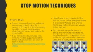 STOP MOTION TECHNIQUES
STOP FRAME
• Stop motion/stop frame is a technique
to make any object look as if it is
moving on its own. It is done by moving
the object in small steps between
photographed frames so it looks as if it
comes to life.
• It is a film relation to animated films
involving models, puppets and other
things, individual photos are taken of
each of these.
(https://www.thefreedictionary.com/stop
-frame)
• Stop frame is very popular in films
and TV shows. Some examples where
it is used are Wallace and Gromit,
Nightmare before Christmas, Morph,
South Park, etc.
• Stop frame is very effective as it
brings the inanimate objects to life,
the clay characters or puppets come
to life through the small movements
used, this is a very popular type of
animation used. (
 