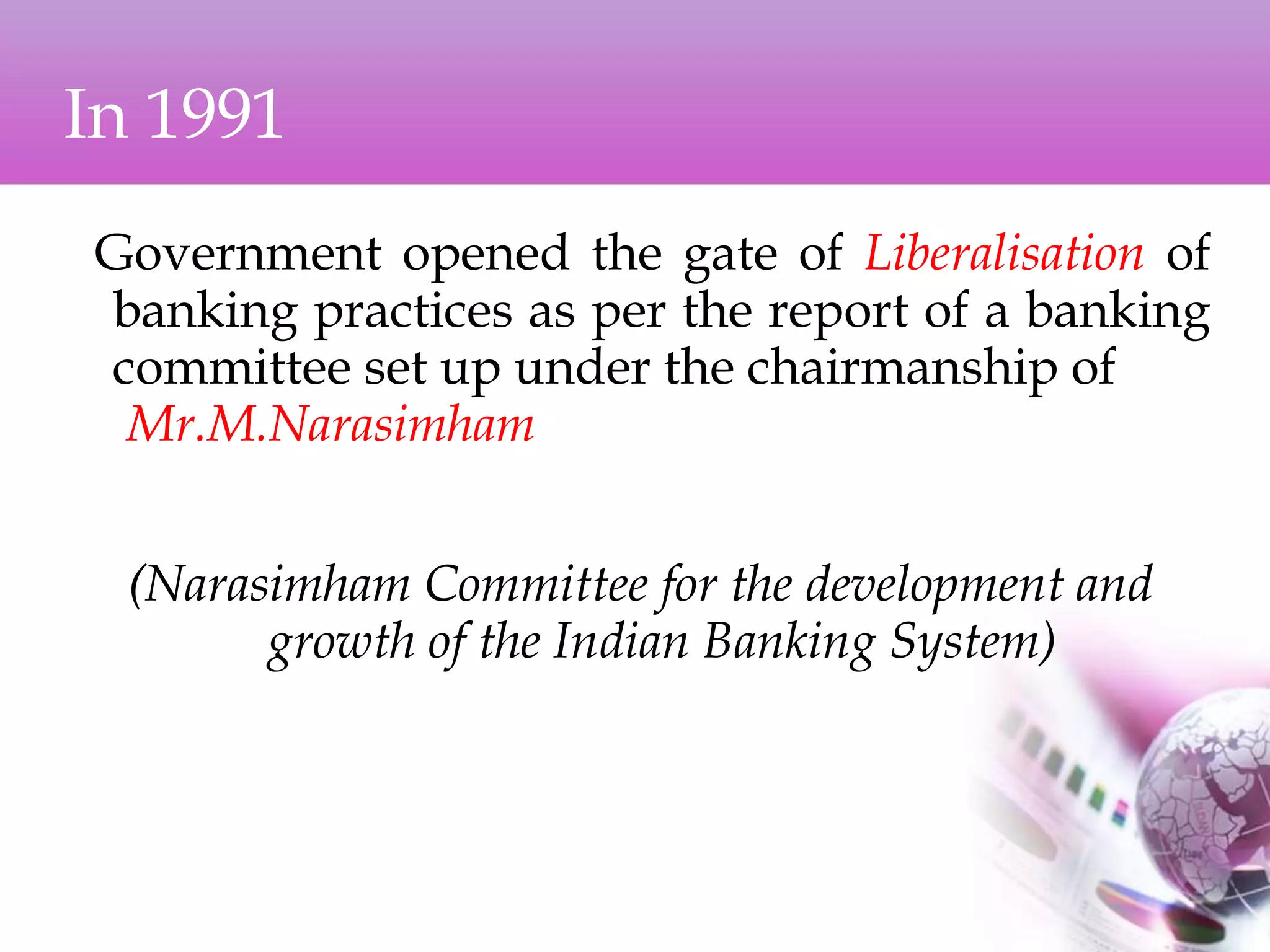 In 1991
Government opened the gate of Liberalisation of
banking practices as per the report of a banking
committee set up under the chairmanship of
Mr.M.Narasimham
(Narasimham Committee for the development and
growth of the Indian Banking System)
 