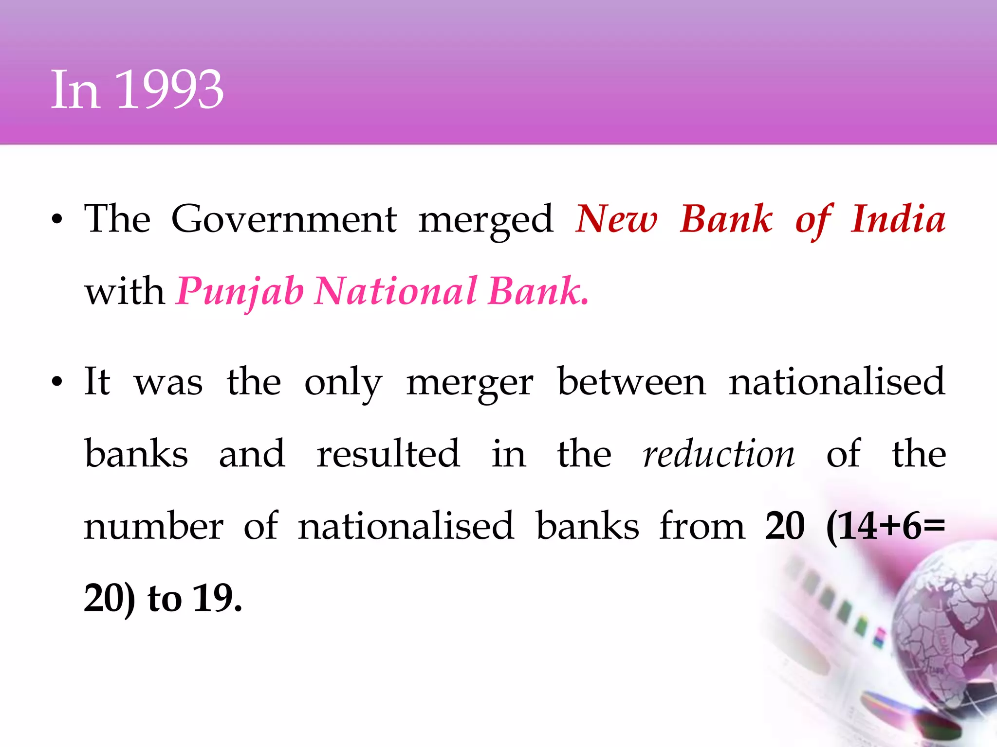 In 1993
• The Government merged New Bank of India
with Punjab National Bank.
• It was the only merger between nationalised
banks and resulted in the reduction of the
number of nationalised banks from 20 (14+6=
20) to 19.
 
