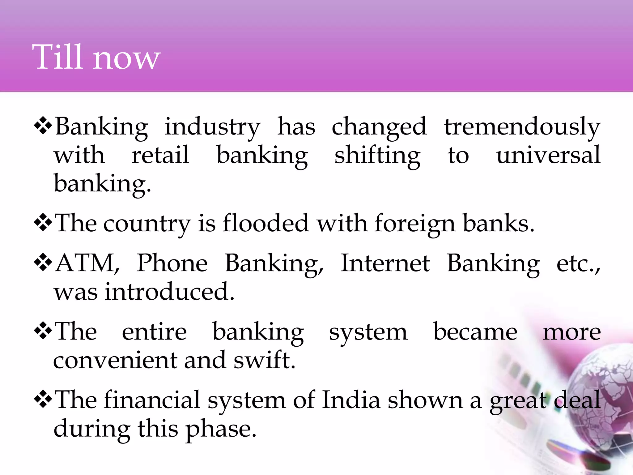 Till now
Banking industry has changed tremendously
with retail banking shifting to universal
banking.
The country is flooded with foreign banks.
ATM, Phone Banking, Internet Banking etc.,
was introduced.
The entire banking system became more
convenient and swift.
The financial system of India shown a great deal
during this phase.
 