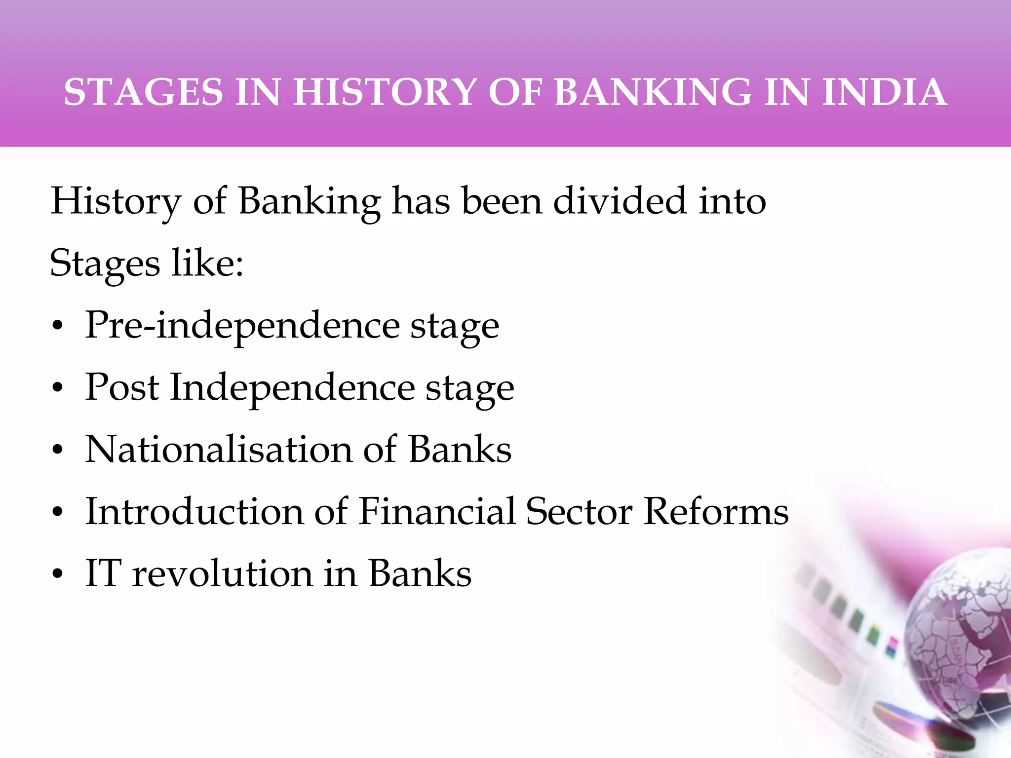 STAGES IN HISTORY OF BANKING IN INDIA
History of Banking has been divided into
Stages like:
• Pre-independence stage
• Post Independence stage
• Nationalisation of Banks
• Introduction of Financial Sector Reforms
• IT revolution in Banks
 