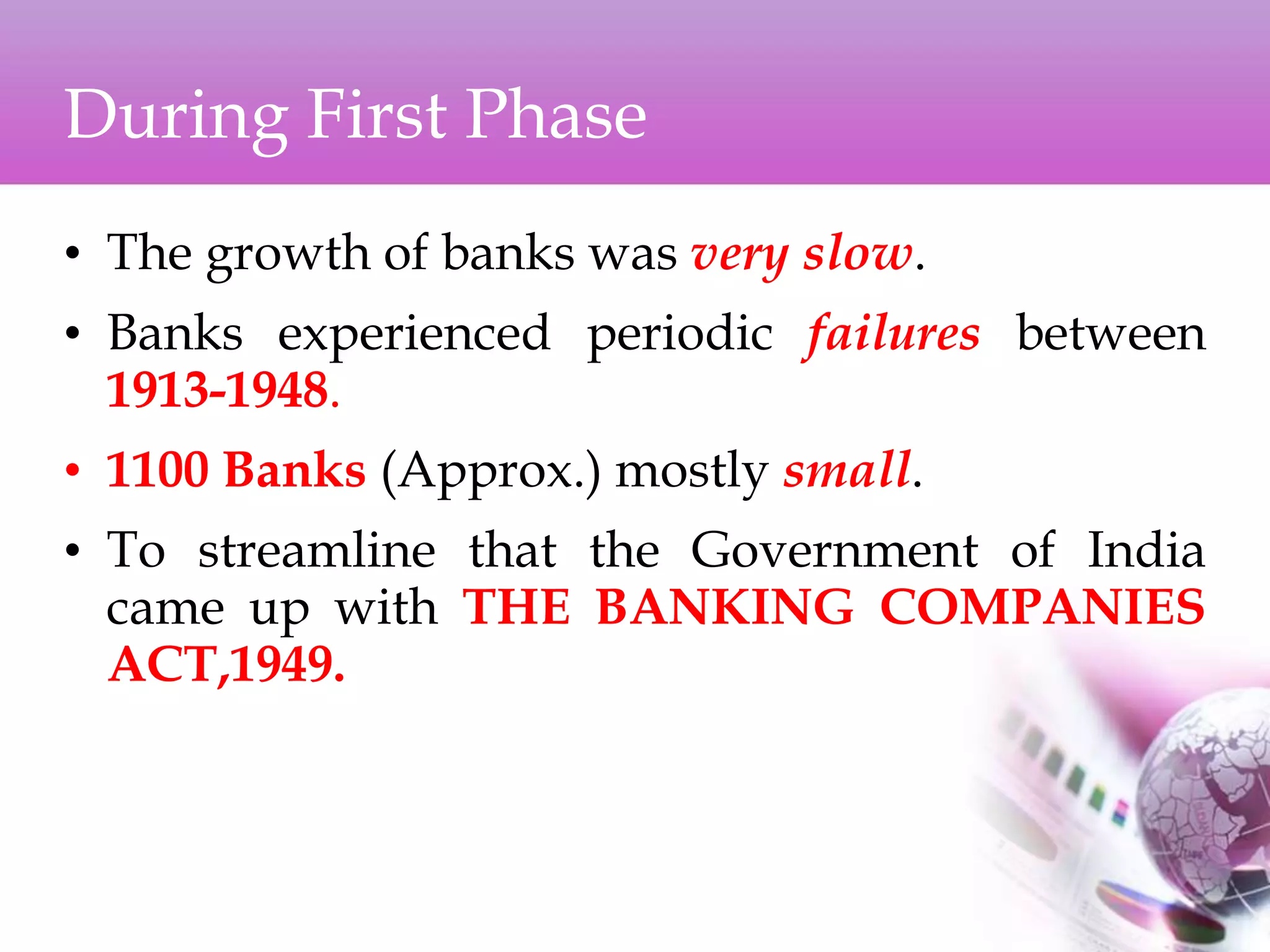During First Phase
• The growth of banks was very slow.
• Banks experienced periodic failures between
1913-1948.
• 1100 Banks (Approx.) mostly small.
• To streamline that the Government of India
came up with THE BANKING COMPANIES
ACT,1949.
 