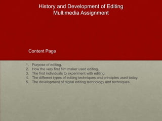 History and Development of Editing
               Multimedia Assignment




 Content Page

1.   Purpose of editing.
2.   How the very first film maker used editing.
3.   The first individuals to experiment with editing.
4.   The different types of editing techniques and principles used today.
5.   The development of digital editing technology and techniques.
 