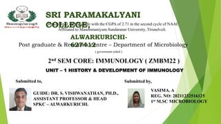 SRI PARAMAKALYANI
COLLEGE,
Reacredited with B grade with the CGPA of 2.71 in the second cycle of NAAC
Affiliated to Manonmaniyum Sundaranar University, Tirunelveli.
ALWARKURICHI-
627412
Post graduate & Research centre – Department of Microbiology
( government aided )
2nd SEM CORE: IMMUNOLOGY ( ZMBM22 )
UNIT – 1 HISTORY & DEVELOPMENT OF IMMUNOLOGY
Submitted by,
VASIMA. A
REG. NO: 20211232516125
1st M.SC MICROBIOLOGY
Submitted to,
GUIDE: DR. S. VISHWANATHAN, PH.D.,
ASSISTANT PROFESSOR & HEAD
SPKC – ALWARKURICHI.
 