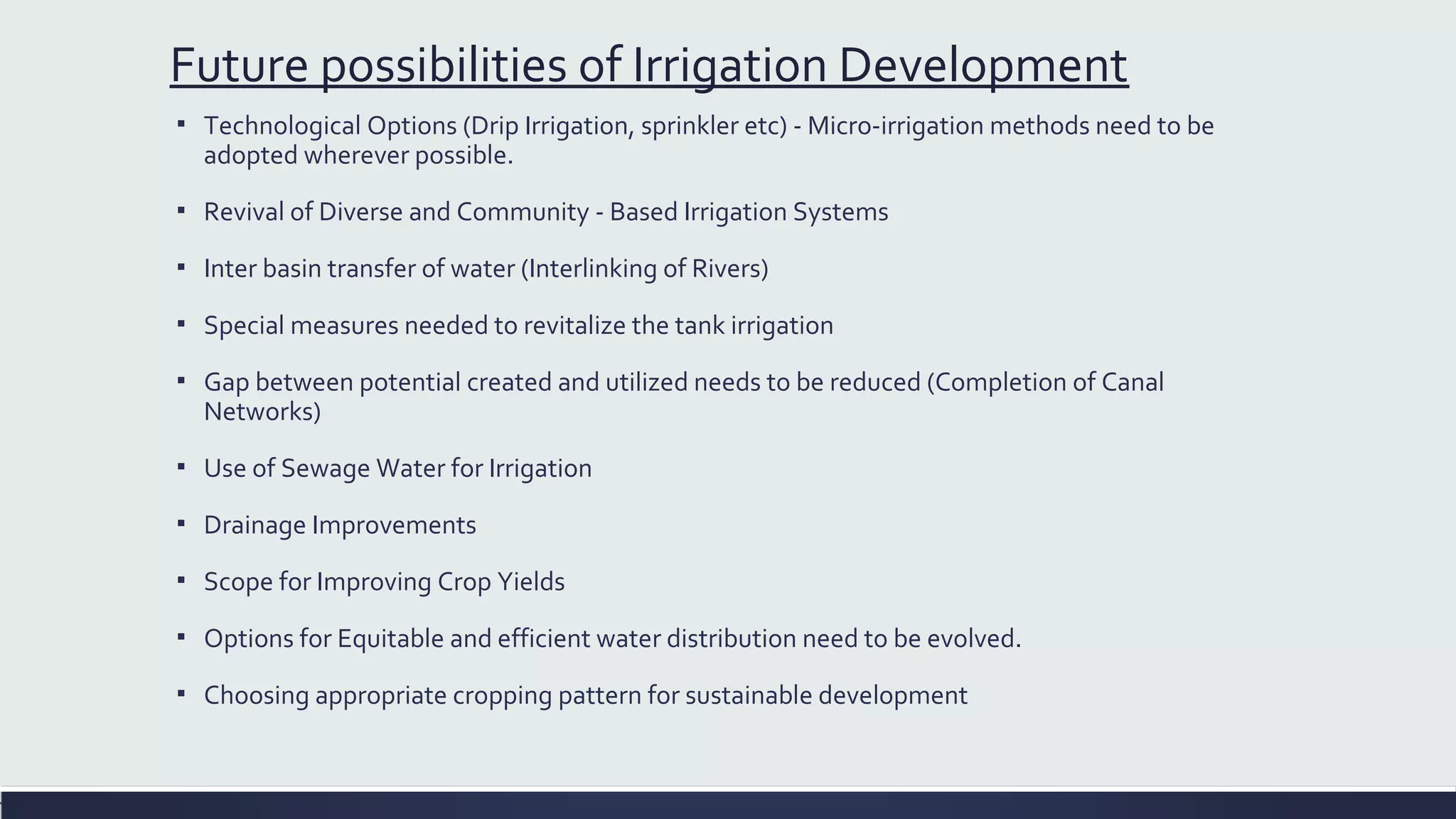 Future possibilities of Irrigation Development 
▪ Technological Options (Drip Irrigation, sprinkler etc) - Micro-irrigation methods need to be 
adopted wherever possible. 
▪ Revival of Diverse and Community - Based Irrigation Systems 
▪ Inter basin transfer of water (Interlinking of Rivers) 
▪ Special measures needed to revitalize the tank irrigation 
▪ Gap between potential created and utilized needs to be reduced (Completion of Canal 
Networks) 
▪ Use of Sewage Water for Irrigation 
▪ Drainage Improvements 
▪ Scope for Improving Crop Yields 
▪ Options for Equitable and efficient water distribution need to be evolved. 
▪ Choosing appropriate cropping pattern for sustainable development 
 