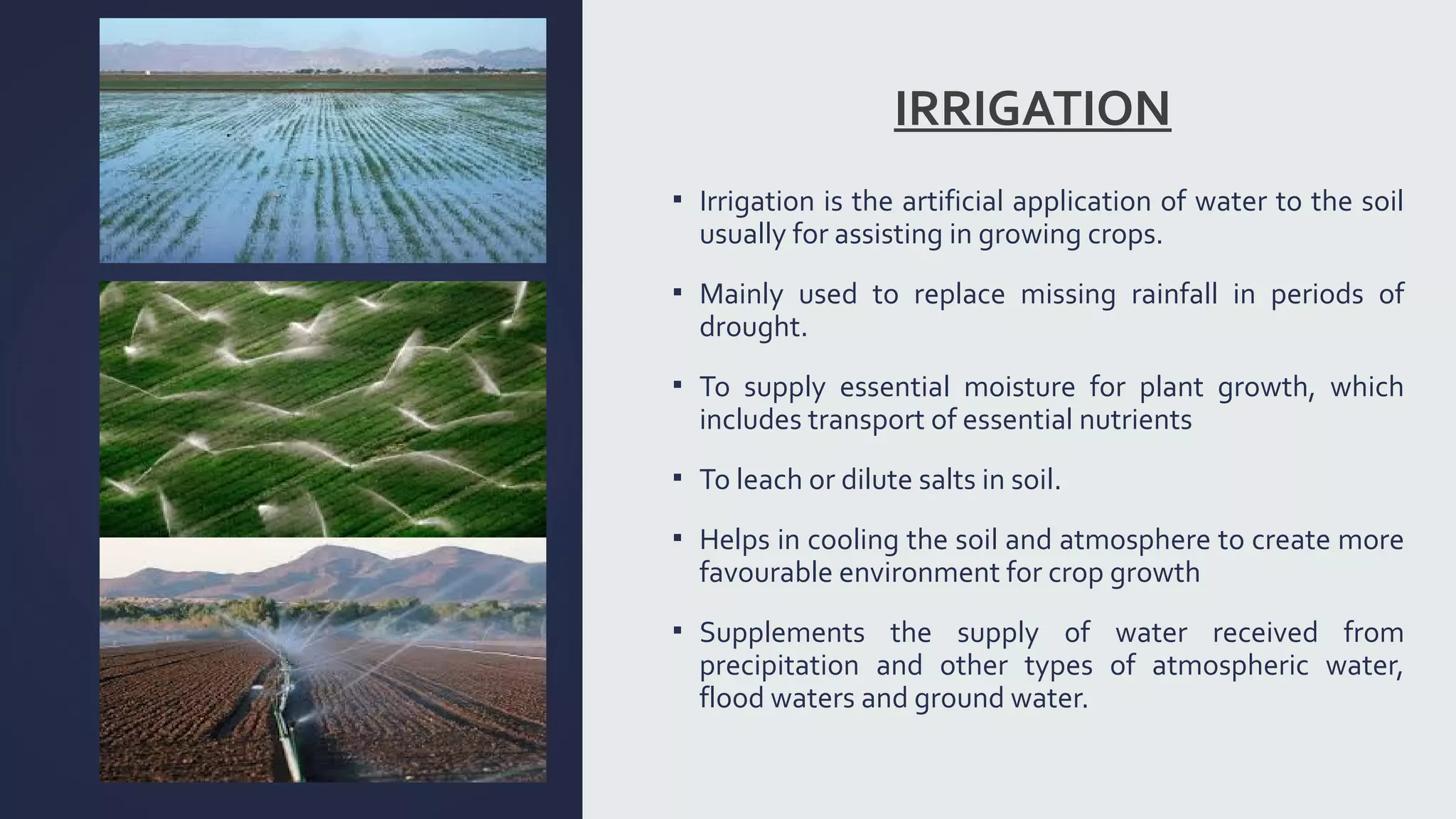 IRRIGATION 
▪ Irrigation is the artificial application of water to the soil 
usually for assisting in growing crops. 
▪ Mainly used to replace missing rainfall in periods of 
drought. 
▪ To supply essential moisture for plant growth, which 
includes transport of essential nutrients 
▪ To leach or dilute salts in soil. 
▪ Helps in cooling the soil and atmosphere to create more 
favourable environment for crop growth 
▪ Supplements the supply of water received from 
precipitation and other types of atmospheric water, 
flood waters and ground water. 
 