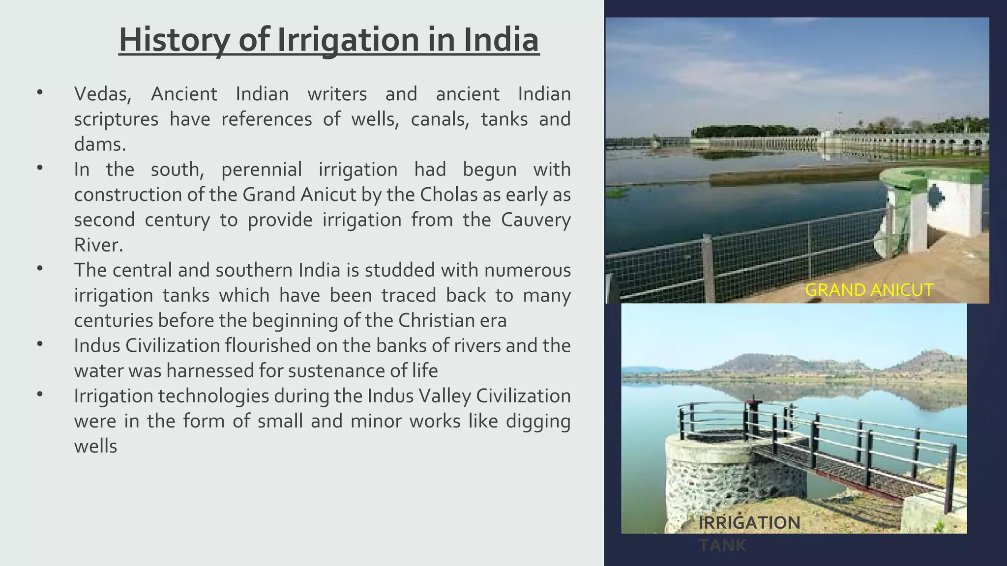 History of Irrigation in India 
GRAND ANICUT 
IRRIGATION 
TANK 
• Vedas, Ancient Indian writers and ancient Indian 
scriptures have references of wells, canals, tanks and 
dams. 
• In the south, perennial irrigation had begun with 
construction of the Grand Anicut by the Cholas as early as 
second century to provide irrigation from the Cauvery 
River. 
• The central and southern India is studded with numerous 
irrigation tanks which have been traced back to many 
centuries before the beginning of the Christian era 
• Indus Civilization flourished on the banks of rivers and the 
water was harnessed for sustenance of life 
• Irrigation technologies during the Indus Valley Civilization 
were in the form of small and minor works like digging 
wells 
 
