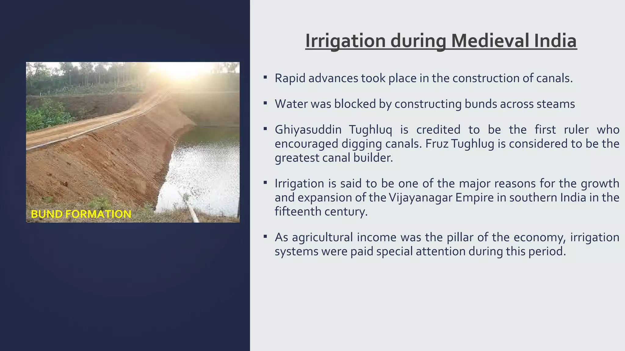 Irrigation during Medieval India 
▪ Rapid advances took place in the construction of canals. 
▪ Water was blocked by constructing bunds across steams 
▪ Ghiyasuddin Tughluq is credited to be the first ruler who 
encouraged digging canals. Fruz Tughlug is considered to be the 
greatest canal builder. 
▪ Irrigation is said to be one of the major reasons for the growth 
and expansion of the Vijayanagar Empire in southern India in the 
fifteenth century. 
▪ As agricultural income was the pillar of the economy, irrigation 
systems were paid special attention during this period. 
BUND FORMATION 
 
