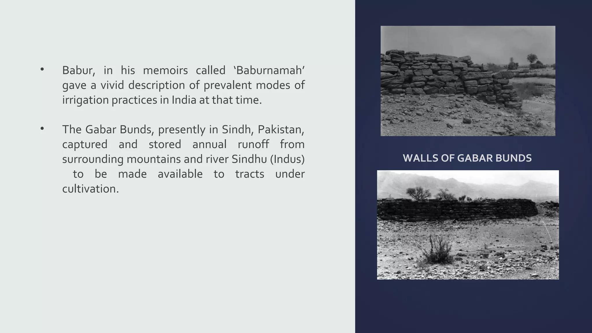 WALLS OF GABAR BUNDS 
• Babur, in his memoirs called ‘Baburnamah’ 
gave a vivid description of prevalent modes of 
irrigation practices in India at that time. 
• The Gabar Bunds, presently in Sindh, Pakistan, 
captured and stored annual runoff from 
surrounding mountains and river Sindhu (Indus) 
to be made available to tracts under 
cultivation. 
 
