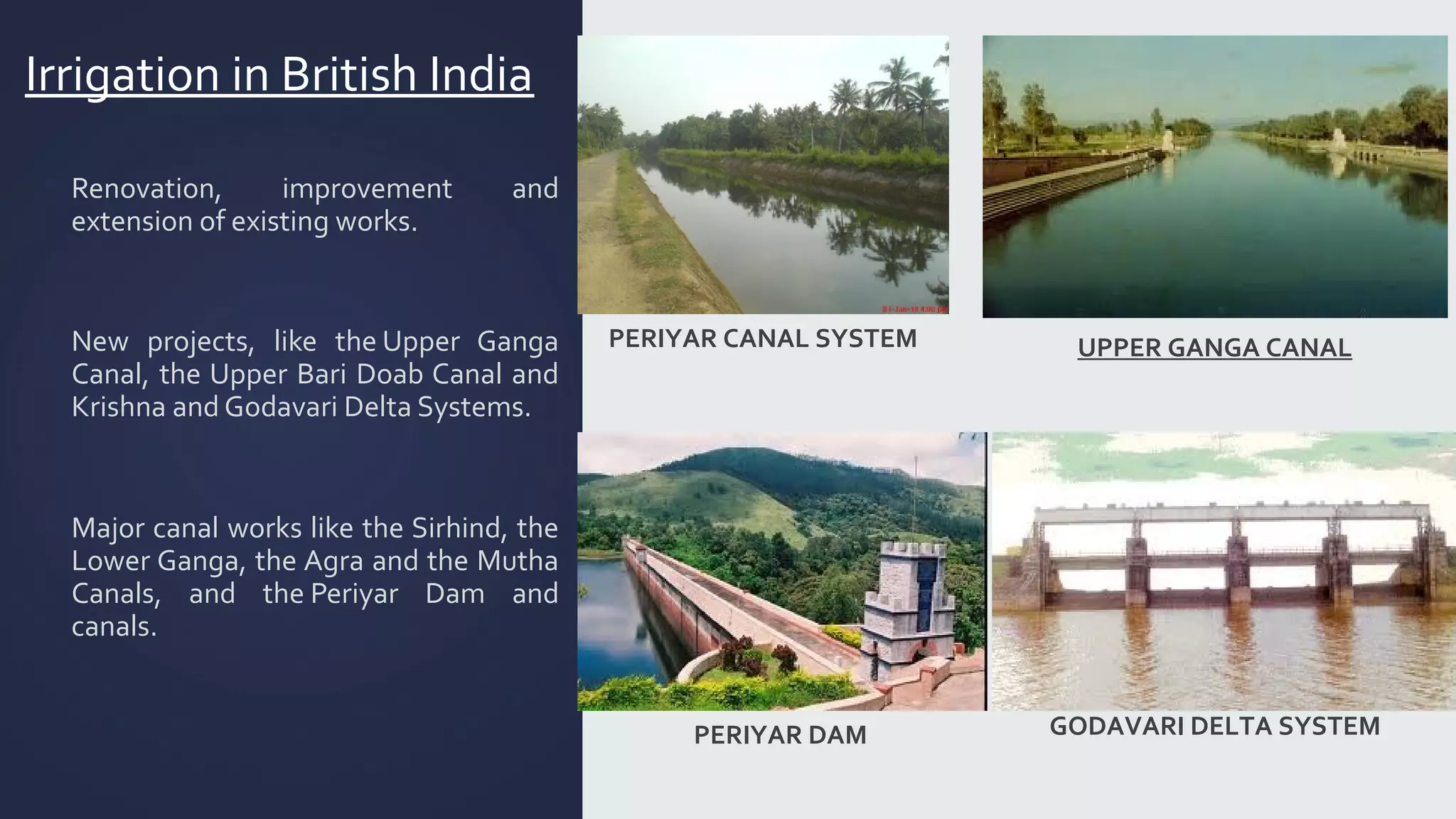 Irrigation in British India 
 Renovation, improvement and 
extension of existing works. 
▪ New projects, like the Upper Ganga 
Canal, the Upper Bari Doab Canal and 
Krishna and Godavari Delta Systems. 
▪ Major canal works like the Sirhind, the 
Lower Ganga, the Agra and the Mutha 
Canals, and the Periyar Dam and 
canals. 
UPPER GANGA CANAL 
PERIYAR CANAL SYSTEM 
PERIYAR DAM GODAVARI DELTA SYSTEM 
 