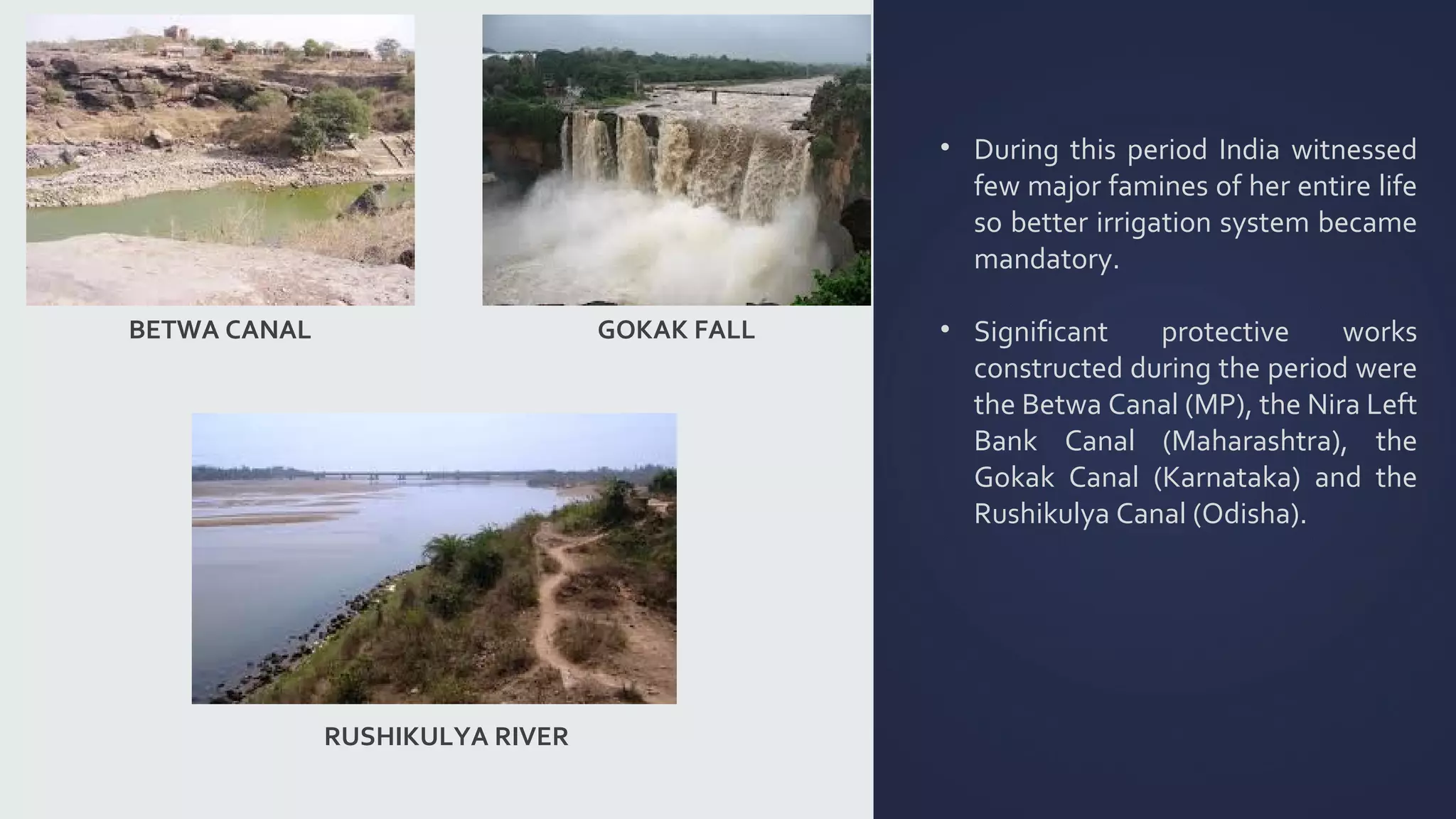 • During this period India witnessed 
few major famines of her entire life 
so better irrigation system became 
mandatory. 
• Significant protective works 
constructed during the period were 
the Betwa Canal (MP), the Nira Left 
Bank Canal (Maharashtra), the 
Gokak Canal (Karnataka) and the 
Rushikulya Canal (Odisha). 
BETWA CANAL 
RUSHIKULYA RIVER 
GOKAK FALL 
 
