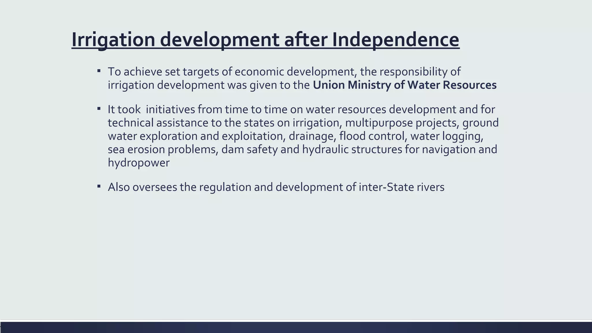Irrigation development after Independence 
▪ To achieve set targets of economic development, the responsibility of 
irrigation development was given to the Union Ministry of Water Resources 
▪ It took initiatives from time to time on water resources development and for 
technical assistance to the states on irrigation, multipurpose projects, ground 
water exploration and exploitation, drainage, flood control, water logging, 
sea erosion problems, dam safety and hydraulic structures for navigation and 
hydropower 
▪ Also oversees the regulation and development of inter-State rivers 
 