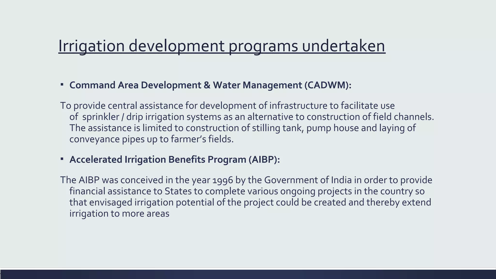 Irrigation development programs undertaken 
▪ Command Area Development & Water Management (CADWM): 
To provide central assistance for development of infrastructure to facilitate use 
of sprinkler / drip irrigation systems as an alternative to construction of field channels. 
The assistance is limited to construction of stilling tank, pump house and laying of 
conveyance pipes up to farmer’s fields. 
▪ Accelerated Irrigation Benefits Program (AIBP): 
The AIBP was conceived in the year 1996 by the Government of India in order to provide 
financial assistance to States to complete various ongoing projects in the country so 
that envisaged irrigation potential of the project could be created and thereby extend 
irrigation to more areas 
 