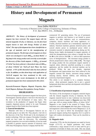 International Journal For Research & Development in Technology 
Volume: 2, Issue: 1, JULY-2014 ISSN (Online):- 2349-3585 
18 
Copyright 2014- IJRDT www.ijrdt.org 
History and Development of Permanent Magnets Iessa Sabbe MOOSA 1 1University of Buraimi (uob), College of Engineering, Sultanate of Oman, 
P. O . Box 890.P.C .512, , Al-Buraimi ABSTRACT: The history of development of permanent magnets has been reviewed. The magnet began with the mineral magnetite (Fe3O4) or lodestone, was the first hard magnet known to man with Energy Product of about 1kJ/m3. The steps of development have been classified due to the type of materials used in the manufacturing of permanent magnets. The first type of steel magnets are those which were developed to reach (BH)max of about 8kJ/m3. A big jump in the energy product and coercivity occurred after the discovery of Rare Earth magnets. A (BH)max of around 474 kJ/m3 has been achieved. A theoretical value of (BH)max of about 512kJ/m3 for Nd2Fe14B hard Phase has been reported. A 93% of this theoretical value has been achieved so far. In addition, an idea about large scale applications of Nd-Fe-B magnets has been mentioned in this work. Furthermore, some recent developments in the field of permanent magnets have been summarized in this article. Keywords:Permanent Magnets, Magnetic Properties, Rare Earth Magnets, Hydrogen Hecrepitation, Energy Product. HIGHLIGHTS: Historical background of permanent magnets has been given. Ferromagnetic materials played a vital role in the discovery of the new world and development of many topics. The revolution in the production of magnets has begun when magnetic alignment process started to be used. Permanent magnets based on Rare Earths have been reported. 1. General Introduction: Materials with ferro or firr-magnetic behavior are an important group in our daily life. They played a vital role in the discovery of the New World and in the development of modern technology. With out compass Christopher Columbus would not have made his discoveries. The outstanding magnetic properties, low cost and availability of iron has made it possible to generate massive amounts of electricity since 1886 when Westinghouse Electric Company built the first 
commercial AC generating station. The use of permanent magnets to perform vital function is not limited to power stations, but other industries such as communications, computers, electric machines and home appliances, etc. Usually, electrical machines are a tremendously important in industry. Electrical machines generate electrical power, and convert electric power to mechanical power which is extremely essential in industrial applications during our life. During recent, highly developments in magnet materials, of which the demagnetization curve almost a straight line from the Br to the coercive field Hc, i.e. with an ideal squareness curve of demagnetization. The maximum energy product is directly proportional to these values of Br and Hc. The larger the energy product the less permanent magnet material is required, unless otherwise specified according to a certain application, and the smaller the electrical machine can be produced. Within the past two decades, important developments and improvements have been achieved in the magnetic remnant flux density, maximum energy product, sintering density, thermal stability, and enhancing the coercivity of permanent magnets. This article is not intended to be a complete literature survey about permanent magnets, but to give a general background about them and their developments with different types of materials. 2. Classification of permanent magnets: The history of the development of magnetic materials begins with the mineral magnetite (Fe3O4) or lodestone, the first magnetic material known to man. Lodestone was discovered as a natural permanent magnet in Magnesia more than 3500 years ago, with an energy product (BH)max of about 1kJ/m3. Magnesia is now found in the western of Turkey. These lodestones were called magnets after their place of discovery, and magnetism is derived from the word of Magnesia [1, 2]. In fact it is very hard to follow the development steps of permanent magnets starting from magnetite, but it is useful to begin with modern developments. These can be classified as follows: (i) Magnetic steels 
Around the 1770's, the first development was made by Gowin Knight (1713-72), an English gentleman who stirred continuously a large amount of iron in water until he got a suspension of divided of finely iron oxide. This was mixed  