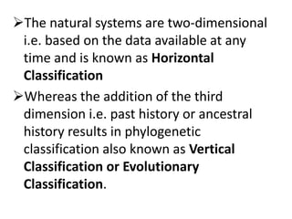The natural systems are two-dimensional
i.e. based on the data available at any
time and is known as Horizontal
Classification
Whereas the addition of the third
dimension i.e. past history or ancestral
history results in phylogenetic
classification also known as Vertical
Classification or Evolutionary
Classification.
 