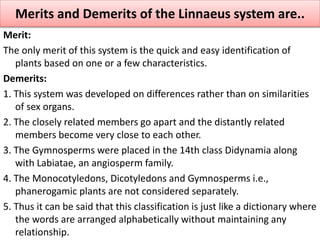Merit:
The only merit of this system is the quick and easy identification of
plants based on one or a few characteristics.
Demerits:
1. This system was developed on differences rather than on similarities
of sex organs.
2. The closely related members go apart and the distantly related
members become very close to each other.
3. The Gymnosperms were placed in the 14th class Didynamia along
with Labiatae, an angiosperm family.
4. The Monocotyledons, Dicotyledons and Gymnosperms i.e.,
phanerogamic plants are not considered separately.
5. Thus it can be said that this classification is just like a dictionary where
the words are arranged alphabetically without maintaining any
relationship.
Merits and Demerits of the Linnaeus system are..
 