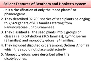1. It is a classification of only the “seed plants” or
phanerogams.
2. They described 97,205 species of seed plants belonging
to 7,569 genera of202 families starting from
Ranunculaceae up to Gramineae.
3. They classified all the seed plants into 3 groups or
classes i.e. Dicotyledons (165 families), gymnosperms
(3 families) and monocotyledons (34 families).
4. They included disputed orders among Ordines Anomali
which they could not place satisfactorily.
5. Monocotyledons were described after the
dicotyledones.
Salient Features of Bentham and Hooker’s system:
 