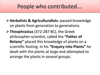 People who contributed….
Herbalists & Agriculturalists- passed knowledge
on plants from generation to generations.
Theophrastus (372-287 BC), the Greek
philosopher-scientist, called the “Father of
Botany” placed this knowledge of plants on a
scientific footing. In his “Enquiry into Plants” he
dealt with the plants at large and attempted to
arrange the plants in several groups.
 