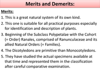 Merits:
1. This is a great natural system of its own kind.
2. This one is suitable for all practical purposes especially
for identification and description of plants.
3. Beginning of the Subclass Polypetalae with the Cohort
(= Order) Ranales, comprised of Ranunculaceae and its
allied Natural Orders (= Families).
4. The Dicotyledons are primitive than Monocotyledons.
5. They have studied the actual specimens available at
that time and represented them in the classification
after careful comparative examination.
Merits and Demerits:
 