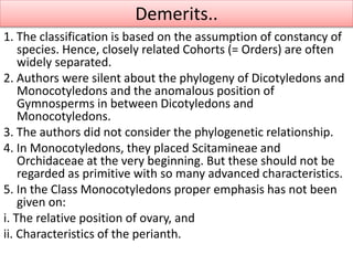 1. The classification is based on the assumption of constancy of
species. Hence, closely related Cohorts (= Orders) are often
widely separated.
2. Authors were silent about the phylogeny of Dicotyledons and
Monocotyledons and the anomalous position of
Gymnosperms in between Dicotyledons and
Monocotyledons.
3. The authors did not consider the phylogenetic relationship.
4. In Monocotyledons, they placed Scitamineae and
Orchidaceae at the very beginning. But these should not be
regarded as primitive with so many advanced characteristics.
5. In the Class Monocotyledons proper emphasis has not been
given on:
i. The relative position of ovary, and
ii. Characteristics of the perianth.
Demerits..
 