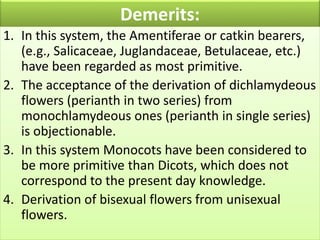 Demerits:
1. In this system, the Amentiferae or catkin bearers,
(e.g., Salicaceae, Juglandaceae, Betulaceae, etc.)
have been regarded as most primitive.
2. The acceptance of the derivation of dichlamydeous
flowers (perianth in two series) from
monochlamydeous ones (perianth in single series)
is objectionable.
3. In this system Monocots have been considered to
be more primitive than Dicots, which does not
correspond to the present day knowledge.
4. Derivation of bisexual flowers from unisexual
flowers.
 