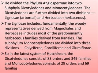 He divided the Phylum Angiospermae into two
Subphyla Dicotyledones and Monocotyledones. The
Dicotyledones are further divided into two divisions —
Lignosae (arboreal) and Herbaceae (herbaceous).
The Lignosae includes, fundamentally, the woody
representatives derived from Magnoliales and
Herbaceae includes most of the predominantly
herbaceous families derived from Ranales. The
subphylum Monocotyledones are divided into three
divisions — Calyciferae, Corolliferae and Glumiflorae.
So in the latest system of Hutchinson, the
Dicotyledones consists of 83 orders and 349 families
and Monocotyledones consists of 29 orders and 69
families.
 