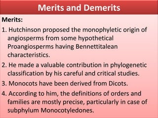Merits and Demerits
Merits:
1. Hutchinson proposed the monophyletic origin of
angiosperms from some hypothetical
Proangiosperms having Bennettitalean
characteristics.
2. He made a valuable contribution in phylogenetic
classification by his careful and critical studies.
3. Monocots have been derived from Dicots.
4. According to him, the definitions of orders and
families are mostly precise, particularly in case of
subphylum Monocotyledones.
 