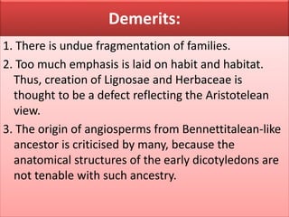 Demerits:
1. There is undue fragmentation of families.
2. Too much emphasis is laid on habit and habitat.
Thus, creation of Lignosae and Herbaceae is
thought to be a defect reflecting the Aristotelean
view.
3. The origin of angiosperms from Bennettitalean-like
ancestor is criticised by many, because the
anatomical structures of the early dicotyledons are
not tenable with such ancestry.
 