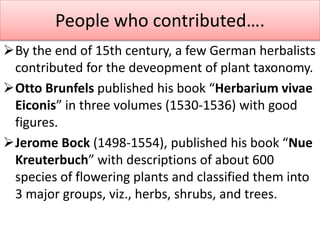 By the end of 15th century, a few German herbalists
contributed for the deveopment of plant taxonomy.
Otto Brunfels published his book “Herbarium vivae
Eiconis” in three volumes (1530-1536) with good
figures.
Jerome Bock (1498-1554), published his book “Nue
Kreuterbuch” with descriptions of about 600
species of flowering plants and classified them into
3 major groups, viz., herbs, shrubs, and trees.
People who contributed….
 