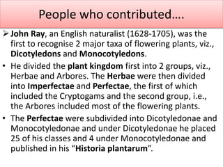John Ray, an English naturalist (1628-1705), was the
first to recognise 2 major taxa of flowering plants, viz.,
Dicotyledons and Monocotyledons.
• He divided the plant kingdom first into 2 groups, viz.,
Herbae and Arbores. The Herbae were then divided
into Imperfectae and Perfectae, the first of which
included the Cryptogams and the second group, i.e.,
the Arbores included most of the flowering plants.
• The Perfectae were subdivided into Dicotyledonae and
Monocotyledonae and under Dicotyledonae he placed
25 of his classes and 4 under Monocotyledonae and
published in his “Historia plantarum”.
People who contributed….
 