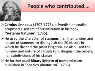 Carolus Linnaeus (1707-1778), a Swedish naturalist,
proposed a system of classification in his book
“Systema Naturae” (1735).
He used the character of stamens, i.e., the number and
nature of stamens, to distinguish the 20 classes in
which he divided the plant kingdom. He also used the
number and nature of carpels to distinguish the orders,
i.e., subdivisions of his classes.
He further used Binary System of nomenclature
published in “Species plantarum” (1753).
People who contributed….
 