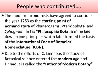 The modern taxonomists have agreed to consider
the year 1753 as the starting point of
nomenclature of Phanerogams, Pteridophyta, and
Sphagnum. In his “Philosophia Botanica” he laid
down some principles which later formed the basis
of the International Code of Botanical
Nomenclature (ICBN).
Due to the efforts of C. Linnaeus the study of
Botanical science entered the modern age and
Linnaeus is called the “Father of Modern Botany”.
People who contributed….
 