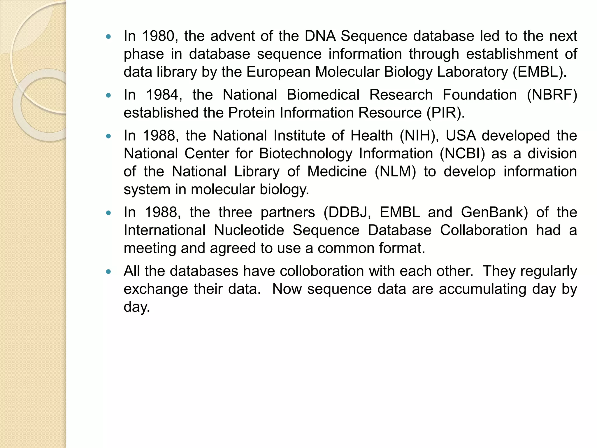 In 1980, the advent of the DNA Sequence database led to the next
phase in database sequence information through establishment of
data library by the European Molecular Biology Laboratory (EMBL).
 In 1984, the National Biomedical Research Foundation (NBRF)
established the Protein Information Resource (PIR).
 In 1988, the National Institute of Health (NIH), USA developed the
National Center for Biotechnology Information (NCBI) as a division
of the National Library of Medicine (NLM) to develop information
system in molecular biology.
 In 1988, the three partners (DDBJ, EMBL and GenBank) of the
International Nucleotide Sequence Database Collaboration had a
meeting and agreed to use a common format.
 All the databases have colloboration with each other. They regularly
exchange their data. Now sequence data are accumulating day by
day.
 