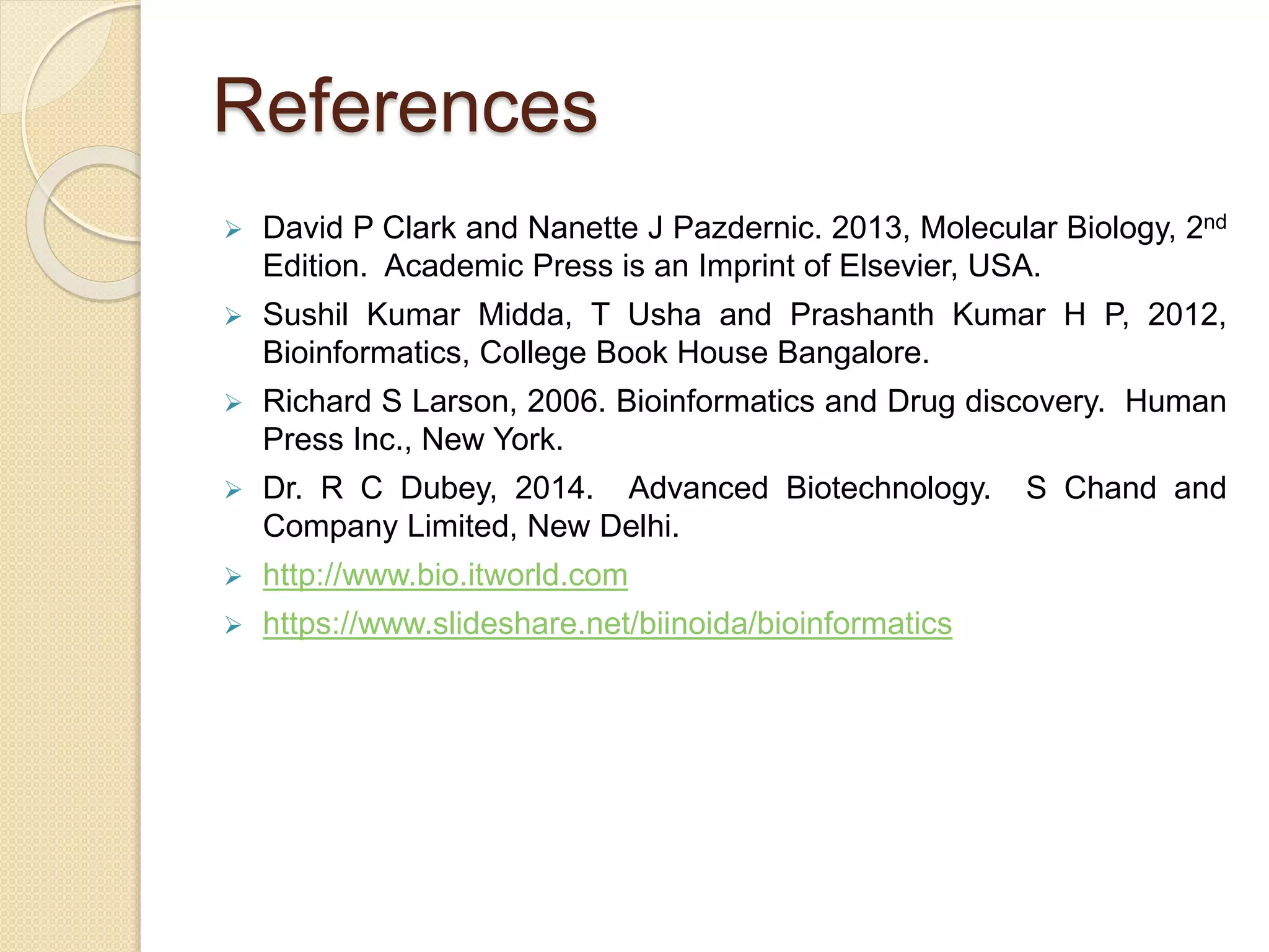 References
 David P Clark and Nanette J Pazdernic. 2013, Molecular Biology, 2nd
Edition. Academic Press is an Imprint of Elsevier, USA.
 Sushil Kumar Midda, T Usha and Prashanth Kumar H P, 2012,
Bioinformatics, College Book House Bangalore.
 Richard S Larson, 2006. Bioinformatics and Drug discovery. Human
Press Inc., New York.
 Dr. R C Dubey, 2014. Advanced Biotechnology. S Chand and
Company Limited, New Delhi.
 http://www.bio.itworld.com
 https://www.slideshare.net/biinoida/bioinformatics
 